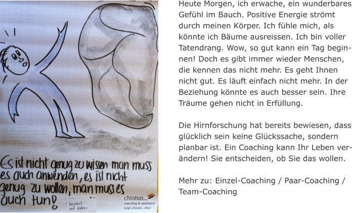 Heute Morgen, ich erwache, ein wunderbares Gefhl im Bauch. Positive Energie strmt durch meinen Krper. Ich fhle mich, als knnte ich Bume ausreissen. Ich bin voller Tatendrang. Wow, so gut kann ein Tag begin-nen! Doch es gibt immer wieder Menschen, die kennen das nicht mehr. Es geht Ihnen nicht gut. Es luft einfach nicht mehr. In der Beziehung knnte es auch besser sein. Ihre Trume gehen nicht in Erfllung.   Die Hirnforschung hat bereits bewiesen, dass glcklich sein keine Glckssache, sondern planbar ist. Ein Coaching kann Ihr Leben ver-ndern! Sie entscheiden, ob Sie das wollen.  Mehr zu: Einzel-Coaching / Paar-Coaching / Team-Coaching